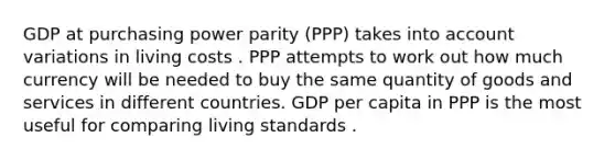 GDP at purchasing power parity​ (PPP) takes into account variations in living costs . PPP attempts to work out how much currency will be needed to buy the same quantity of goods and services in different countries. GDP per capita in PPP is the most useful for comparing living standards .