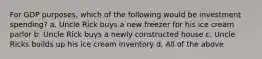 For GDP purposes, which of the following would be investment spending? a. Uncle Rick buys a new freezer for his ice cream parlor b. Uncle Rick buys a newly constructed house c. Uncle Ricks builds up his ice cream inventory d. All of the above
