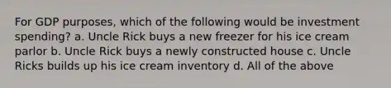 For GDP purposes, which of the following would be investment spending? a. Uncle Rick buys a new freezer for his ice cream parlor b. Uncle Rick buys a newly constructed house c. Uncle Ricks builds up his ice cream inventory d. All of the above