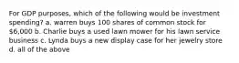 For GDP purposes, which of the following would be investment spending? a. warren buys 100 shares of common stock for 6,000 b. Charlie buys a used lawn mower for his lawn service business c. Lynda buys a new display case for her jewelry store d. all of the above