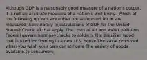 Although GDP is a reasonably good measure of a nation's output, it is not an accurate measure of a nation's well-being. Which of the following options are either not accounted for or are measured inaccurately in calculations of GDP for the United States? Check all that apply. The costs of air and water pollution Federal government paychecks to soldiers The Brazilian wood that is used for flooring in a new U.S. house The value produced when you wash your own car at home The variety of goods available to consumers