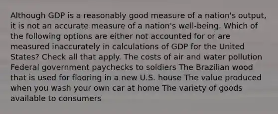 Although GDP is a reasonably good measure of a nation's output, it is not an accurate measure of a nation's well-being. Which of the following options are either not accounted for or are measured inaccurately in calculations of GDP for the United States? Check all that apply. The costs of air and water pollution Federal government paychecks to soldiers The Brazilian wood that is used for flooring in a new U.S. house The value produced when you wash your own car at home The variety of goods available to consumers