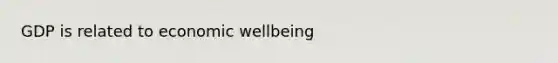 GDP is related to economic wellbeing