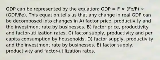 GDP can be represented by the equation: GDP = F × (Fe/F) × (GDP/Fe). This equation tells us that any change in real GDP can be decomposed into changes in A) factor price, productivity and the investment rate by businesses. B) factor price, productivity and factor-utilization rates. C) factor supply, productivity and per capita consumption by households. D) factor supply, productivity and the investment rate by businesses. E) factor supply, productivity and factor-utilization rates.