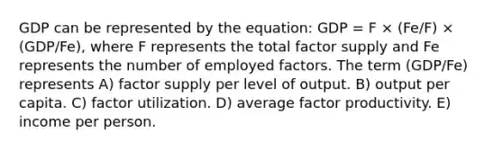 GDP can be represented by the equation: GDP = F × (Fe/F) × (GDP/Fe), where F represents the total factor supply and Fe represents the number of employed factors. The term (GDP/Fe) represents A) factor supply per level of output. B) output per capita. C) factor utilization. D) average factor productivity. E) income per person.