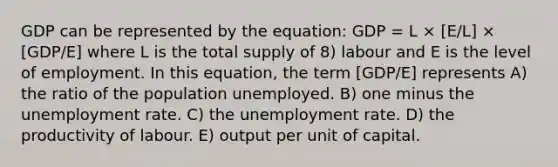 GDP can be represented by the equation: GDP = L × [E/L] × [GDP/E] where L is the total supply of 8) labour and E is the level of employment. In this equation, the term [GDP/E] represents A) the ratio of the population unemployed. B) one minus the unemployment rate. C) the unemployment rate. D) the productivity of labour. E) output per unit of capital.