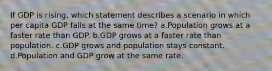 If GDP is rising, which statement describes a scenario in which per capita GDP falls at the same time? a.Population grows at a faster rate than GDP. b.GDP grows at a faster rate than population. c.GDP grows and population stays constant. d.Population and GDP grow at the same rate.