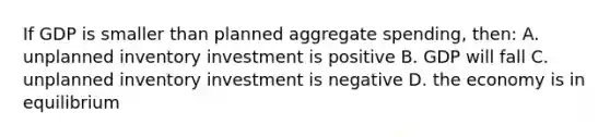 If GDP is smaller than planned aggregate spending, then: A. unplanned inventory investment is positive B. GDP will fall C. unplanned inventory investment is negative D. the economy is in equilibrium