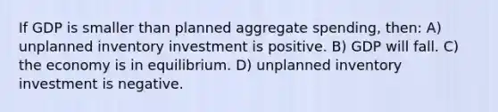 If GDP is smaller than planned aggregate spending, then: A) unplanned inventory investment is positive. B) GDP will fall. C) the economy is in equilibrium. D) unplanned inventory investment is negative.