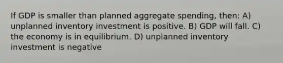 If GDP is smaller than planned aggregate spending, then: A) unplanned inventory investment is positive. B) GDP will fall. C) the economy is in equilibrium. D) unplanned inventory investment is negative