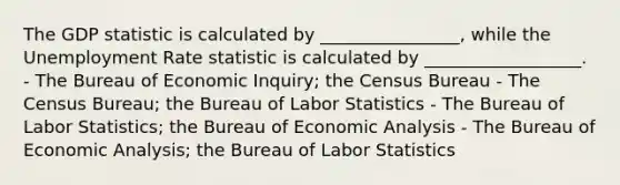 The GDP statistic is calculated by ________________, while the Unemployment Rate statistic is calculated by __________________. - The Bureau of Economic Inquiry; the Census Bureau - The Census Bureau; the Bureau of Labor Statistics - The Bureau of Labor Statistics; the Bureau of Economic Analysis - The Bureau of Economic Analysis; the Bureau of Labor Statistics