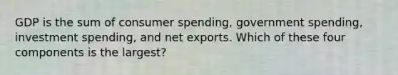 GDP is the sum of consumer spending, government spending, investment spending, and net exports. Which of these four components is the largest?