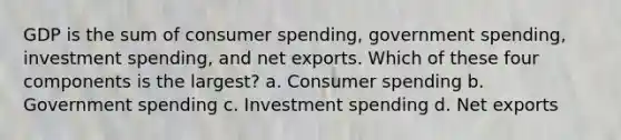 GDP is the sum of consumer spending, government spending, investment spending, and net exports. Which of these four components is the largest? a. Consumer spending b. Government spending c. Investment spending d. Net exports