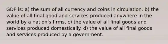 GDP is: a) the sum of all currency and coins in circulation. b) the value of all final good and services produced anywhere in the world by a nation's firms. c) the value of all final goods and services produced domestically. d) the value of all final goods and services produced by a government.