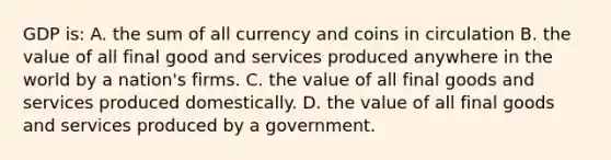 GDP is: A. the sum of all currency and coins in circulation B. the value of all final good and services produced anywhere in the world by a nation's firms. C. the value of all final goods and services produced domestically. D. the value of all final goods and services produced by a government.