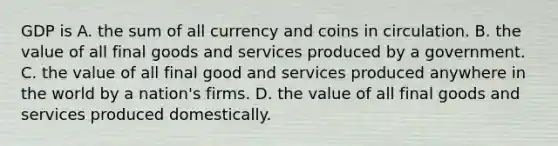 GDP is A. the sum of all currency and coins in circulation. B. the value of all final goods and services produced by a government. C. the value of all final good and services produced anywhere in the world by a nation's firms. D. the value of all final goods and services produced domestically.