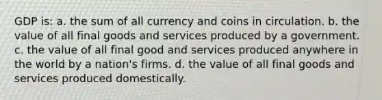 GDP is: a. the sum of all currency and coins in circulation. b. the value of all final goods and services produced by a government. c. the value of all final good and services produced anywhere in the world by a nation's firms. d. the value of all final goods and services produced domestically.