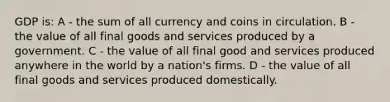 GDP is: A - the sum of all currency and coins in circulation. B - the value of all final goods and services produced by a government. C - the value of all final good and services produced anywhere in the world by a nation's firms. D - the value of all final goods and services produced domestically.