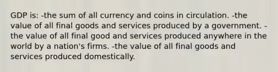 GDP is: -the sum of all currency and coins in circulation. -the value of all final goods and services produced by a government. -the value of all final good and services produced anywhere in the world by a nation's firms. -the value of all final goods and services produced domestically.