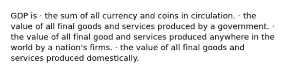 GDP is · the sum of all currency and coins in circulation. · the value of all final goods and services produced by a government. · the value of all final good and services produced anywhere in the world by a nation's firms. · the value of all final goods and services produced domestically.