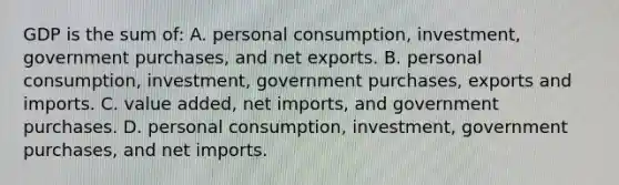 GDP is the sum of: A. personal consumption, investment, government purchases, and net exports. B. personal consumption, investment, government purchases, exports and imports. C. value added, net imports, and government purchases. D. personal consumption, investment, government purchases, and net imports.