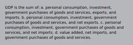 GDP is the sum of: a. personal consumption, investment, government purchases of goods and services, exports, and imports. b. personal consumption, investment, government purchases of goods and services, and net exports. c. personal consumption, investment, government purchases of goods and services, and net imports. d. value added, net imports, and government purchases of goods and services.