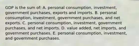 GDP is the sum of: A. personal consumption, investment, government purchases, exports and imports. B. personal consumption, investment, government purchases, and net exports. C. personal consumption, investment, government purchases, and net imports. D. value added, net imports, and government purchases. E. personal consumption, investment, and government purchases.