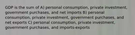 GDP is the sum of A) personal consumption, private investment, government purchases, and net imports B) personal consumption, private investment, government purchases, and net exports C) personal consumption, private investment, government purchases, and imports-exports