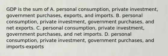 GDP is the sum of A. personal consumption, private investment, government purchases, exports, and imports. B. personal consumption, private investment, government purchases, and net exports. C. personal consumption, private investment, government purchases, and net imports. D. personal consumption, private investment, government purchases, and imports-exports