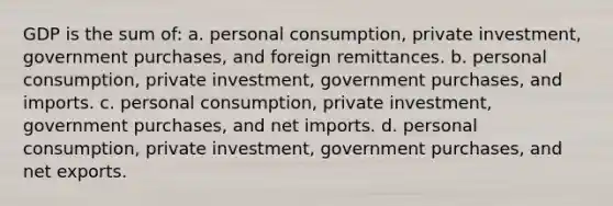 GDP is the sum of: a. personal consumption, private investment, government purchases, and foreign remittances. b. personal consumption, private investment, government purchases, and imports. c. personal consumption, private investment, government purchases, and net imports. d. personal consumption, private investment, government purchases, and net exports.