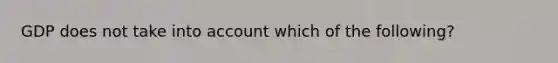 GDP does not take into account which of the following?