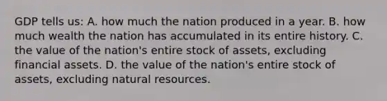 GDP tells us: A. how much the nation produced in a year. B. how much wealth the nation has accumulated in its entire history. C. the value of the nation's entire stock of assets, excluding financial assets. D. the value of the nation's entire stock of assets, excluding natural resources.