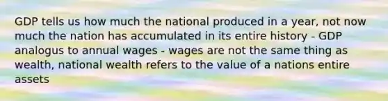 GDP tells us how much the national produced in a year, not now much the nation has accumulated in its entire history - GDP analogus to annual wages - wages are not the same thing as wealth, national wealth refers to the value of a nations entire assets