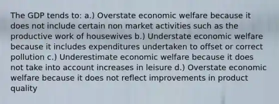 The GDP tends to: a.) Overstate economic welfare because it does not include certain non market activities such as the productive work of housewives b.) Understate economic welfare because it includes expenditures undertaken to offset or correct pollution c.) Underestimate economic welfare because it does not take into account increases in leisure d.) Overstate economic welfare because it does not reflect improvements in product quality