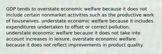 GDP tends to overstate economic welfare because it does not include certain nonmarket activities such as the productive work of housewives. understate economic welfare because it includes expenditures undertaken to offset or correct pollution. understate economic welfare because it does not take into account increases in leisure. overstate economic welfare because it does not reflect improvements in product quality.