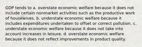 GDP tends to a. overstate economic welfare because it does not include certain nonmarket activities such as the productive work of housewives. b. understate economic welfare because it includes expenditures undertaken to offset or correct pollution. c. understate economic welfare because it does not take into account increases in leisure. d. overstate economic welfare because it does not reflect improvements in product quality.