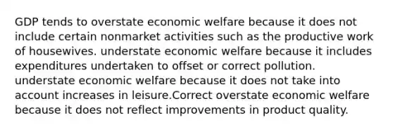 GDP tends to overstate economic welfare because it does not include certain nonmarket activities such as the productive work of housewives. understate economic welfare because it includes expenditures undertaken to offset or correct pollution. understate economic welfare because it does not take into account increases in leisure.Correct overstate economic welfare because it does not reflect improvements in product quality.