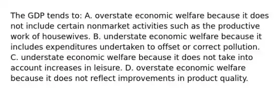 The GDP tends to: A. overstate economic welfare because it does not include certain nonmarket activities such as the productive work of housewives. B. understate economic welfare because it includes expenditures undertaken to offset or correct pollution. C. understate economic welfare because it does not take into account increases in leisure. D. overstate economic welfare because it does not reflect improvements in product quality.