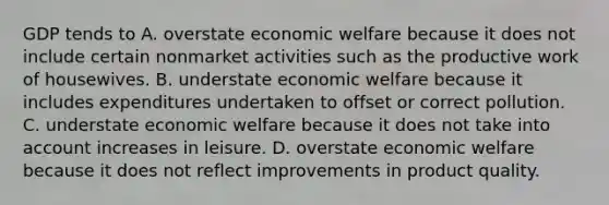 GDP tends to A. overstate economic welfare because it does not include certain nonmarket activities such as the productive work of housewives. B. understate economic welfare because it includes expenditures undertaken to offset or correct pollution. C. understate economic welfare because it does not take into account increases in leisure. D. overstate economic welfare because it does not reflect improvements in product quality.