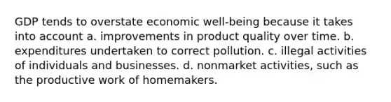 GDP tends to overstate economic well-being because it takes into account a. improvements in product quality over time. b. expenditures undertaken to correct pollution. c. illegal activities of individuals and businesses. d. nonmarket activities, such as the productive work of homemakers.