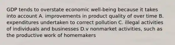 GDP tends to overstate economic well-being because it takes into account A. improvements in product quality of over time B. expenditures undertaken to correct pollution C. illegal activities of individuals and businesses D.v nonmarket activities, such as the productive work of homemakers