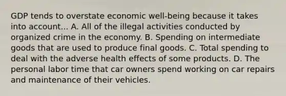 GDP tends to overstate economic well-being because it takes into account... A. All of the illegal activities conducted by organized crime in the economy. B. Spending on intermediate goods that are used to produce final goods. C. Total spending to deal with the adverse health effects of some products. D. The personal labor time that car owners spend working on car repairs and maintenance of their vehicles.