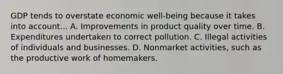 GDP tends to overstate economic well-being because it takes into account... A. Improvements in product quality over time. B. Expenditures undertaken to correct pollution. C. Illegal activities of individuals and businesses. D. Nonmarket activities, such as the productive work of homemakers.