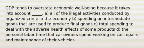 GDP tends to overstate economic well-being because it takes into account _____. a) all of the illegal activities conducted by organized crime in the economy b) spending on intermediate goods that are used to produce final goods c) total spending to deal with the adverse health effects of some products d) the personal labor time that car owners spend working on car repairs and maintenance of their vehicles