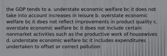 the GDP tends to a. understate economic welfare bc it does not take into account increases in leisure b. overstate economic welfare bc it does not reflect improvements in product quality c. overstate economic welfare bc it does not include certain nonmarket activities such as the productive work of housewives d. understate economic welfare bc it includes expenditures undertaken to offset or correct pollution