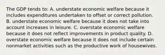 The GDP tends to: A. understate economic welfare because it includes expenditures undertaken to offset or correct pollution. B. understate economic welfare because it does not take into account increases in leisure. C. overstate economic welfare because it does not reflect improvements in product quality. D. overstate economic welfare because it does not include certain nonmarket activities such as the productive work of housewives.