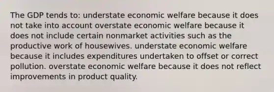 The GDP tends to: understate economic welfare because it does not take into account overstate economic welfare because it does not include certain nonmarket activities such as the productive work of housewives. understate economic welfare because it includes expenditures undertaken to offset or correct pollution. overstate economic welfare because it does not reflect improvements in product quality.