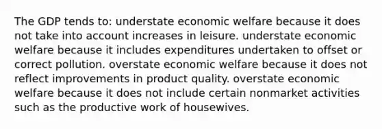 The GDP tends to: understate economic welfare because it does not take into account increases in leisure. understate economic welfare because it includes expenditures undertaken to offset or correct pollution. overstate economic welfare because it does not reflect improvements in product quality. overstate economic welfare because it does not include certain nonmarket activities such as the productive work of housewives.