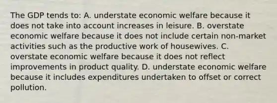 The GDP tends to: A. understate economic welfare because it does not take into account increases in leisure. B. overstate economic welfare because it does not include certain non-market activities such as the productive work of housewives. C. overstate economic welfare because it does not reflect improvements in product quality. D. understate economic welfare because it includes expenditures undertaken to offset or correct pollution.