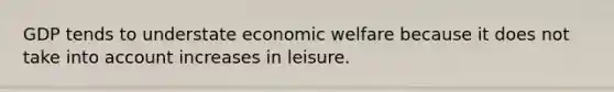 GDP tends to understate economic welfare because it does not take into account increases in leisure.